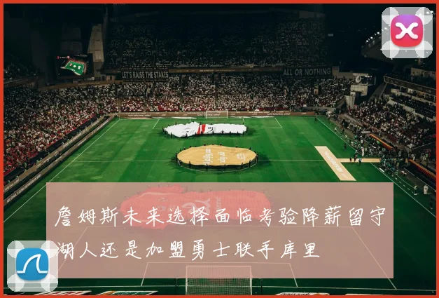 詹姆斯未来选择面临考验降薪留守湖人还是加盟勇士联手库里